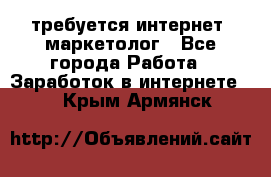 требуется интернет- маркетолог - Все города Работа » Заработок в интернете   . Крым,Армянск